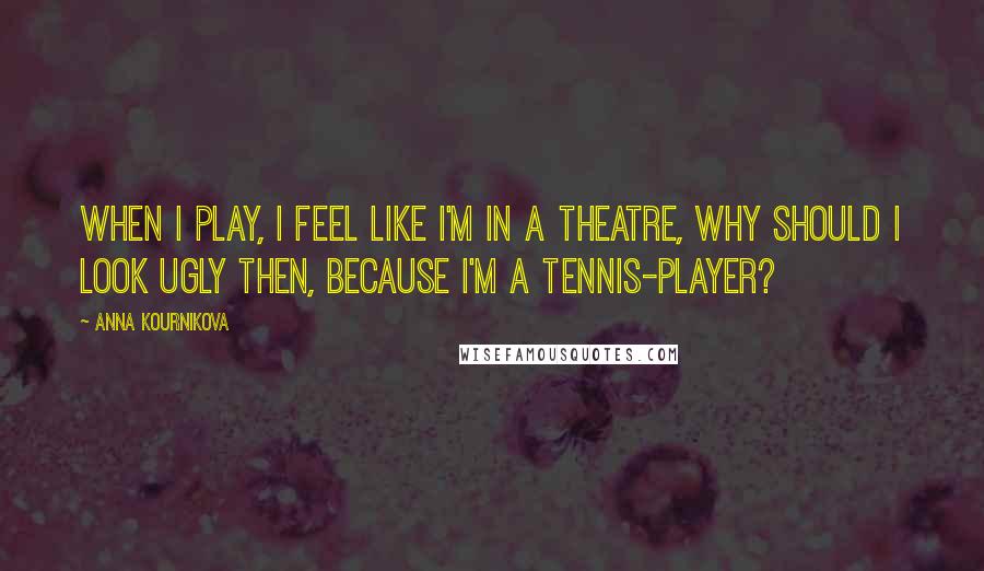 Anna Kournikova Quotes: When I play, I feel like I'm in a theatre, why should I look ugly then, because I'm a tennis-player?