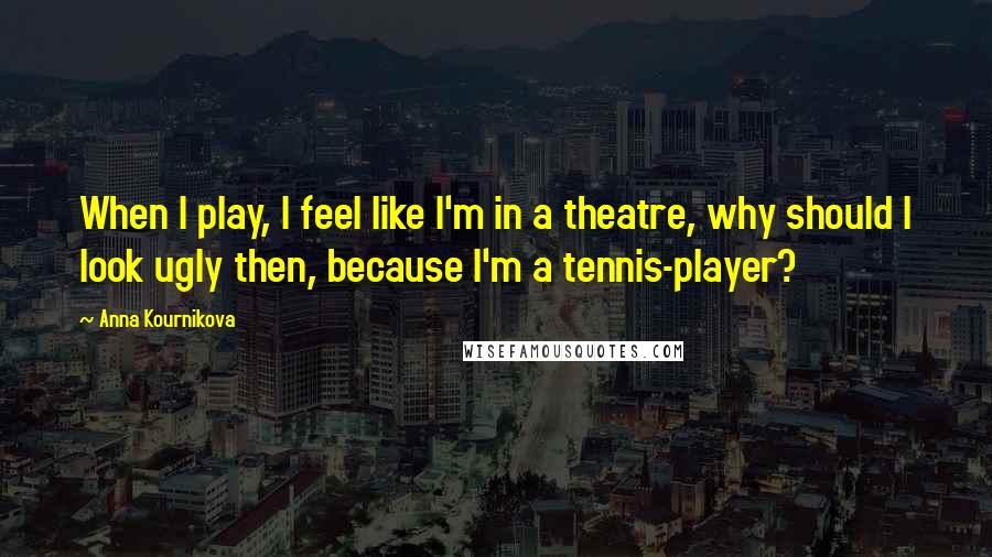 Anna Kournikova Quotes: When I play, I feel like I'm in a theatre, why should I look ugly then, because I'm a tennis-player?
