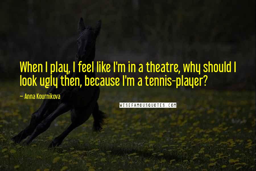 Anna Kournikova Quotes: When I play, I feel like I'm in a theatre, why should I look ugly then, because I'm a tennis-player?