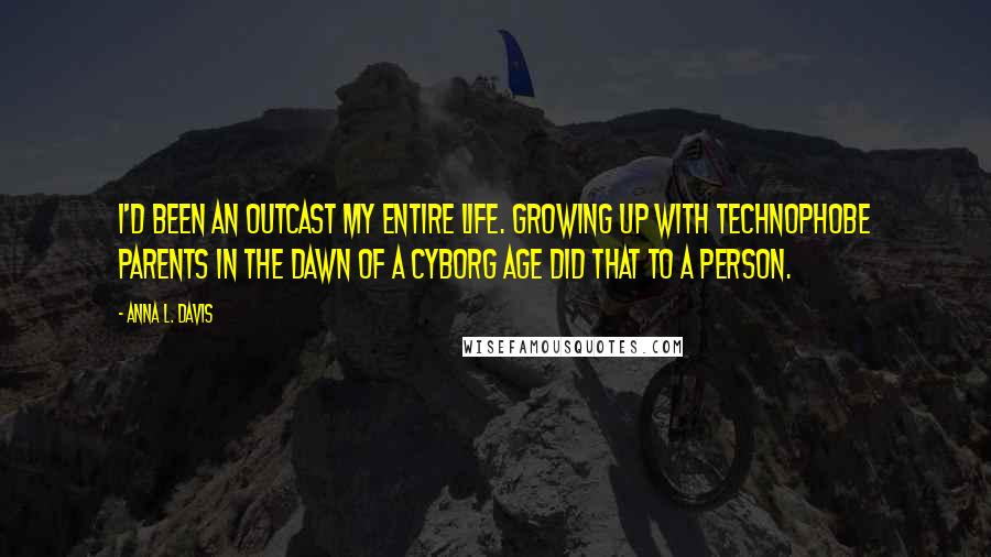 Anna L. Davis Quotes: I'd been an outcast my entire life. Growing up with technophobe parents in the dawn of a Cyborg Age did that to a person.