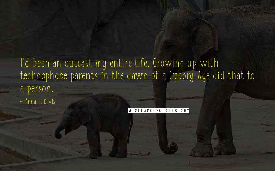 Anna L. Davis Quotes: I'd been an outcast my entire life. Growing up with technophobe parents in the dawn of a Cyborg Age did that to a person.