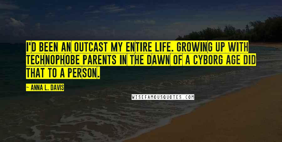 Anna L. Davis Quotes: I'd been an outcast my entire life. Growing up with technophobe parents in the dawn of a Cyborg Age did that to a person.