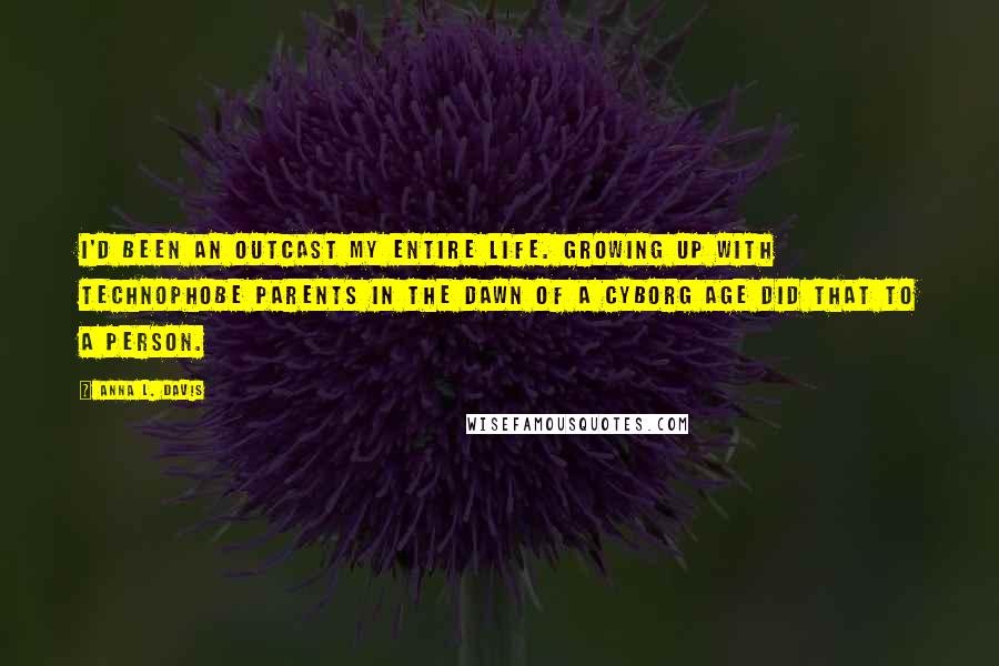 Anna L. Davis Quotes: I'd been an outcast my entire life. Growing up with technophobe parents in the dawn of a Cyborg Age did that to a person.