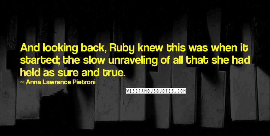 Anna Lawrence Pietroni Quotes: And looking back, Ruby knew this was when it started; the slow unraveling of all that she had held as sure and true.