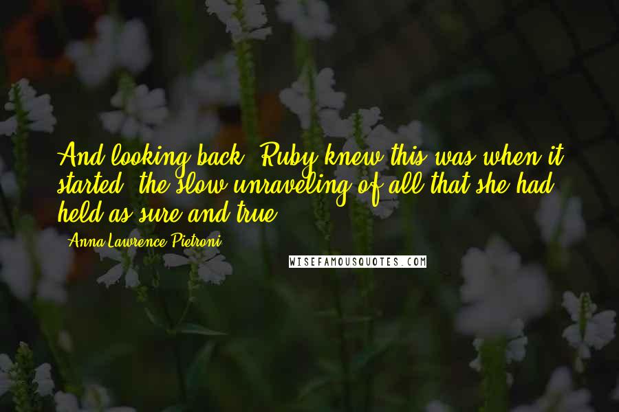 Anna Lawrence Pietroni Quotes: And looking back, Ruby knew this was when it started; the slow unraveling of all that she had held as sure and true.