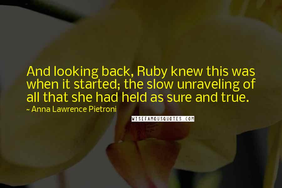 Anna Lawrence Pietroni Quotes: And looking back, Ruby knew this was when it started; the slow unraveling of all that she had held as sure and true.