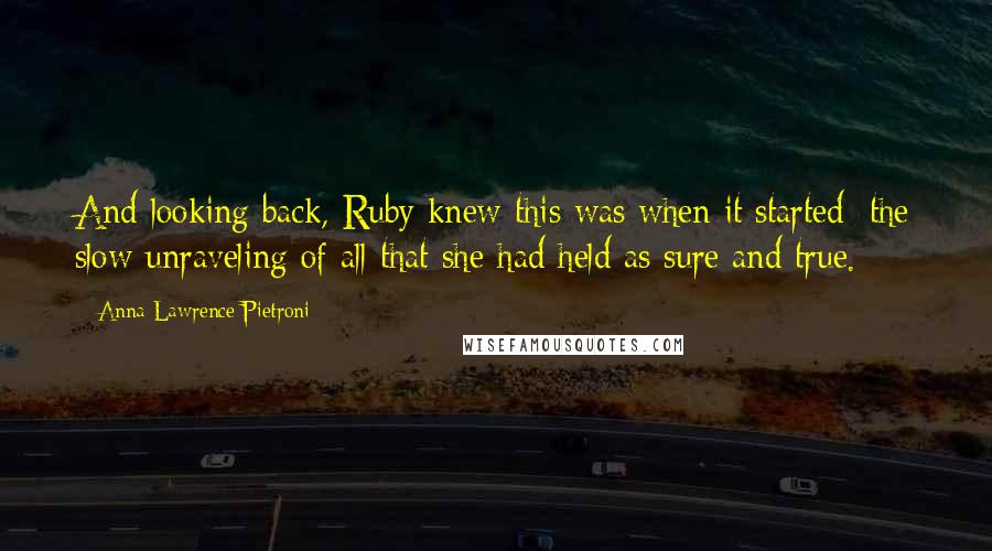 Anna Lawrence Pietroni Quotes: And looking back, Ruby knew this was when it started; the slow unraveling of all that she had held as sure and true.