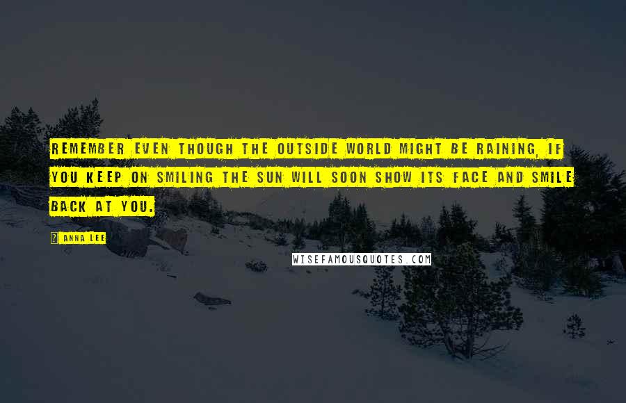 Anna Lee Quotes: Remember even though the outside world might be raining, if you keep on smiling the sun will soon show its face and smile back at you.