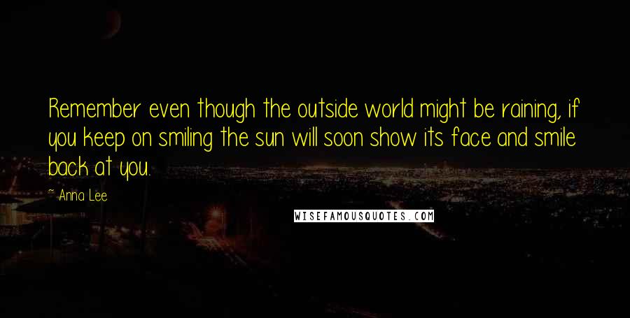 Anna Lee Quotes: Remember even though the outside world might be raining, if you keep on smiling the sun will soon show its face and smile back at you.