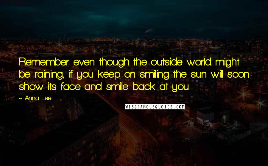 Anna Lee Quotes: Remember even though the outside world might be raining, if you keep on smiling the sun will soon show its face and smile back at you.