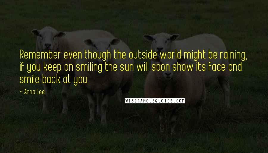 Anna Lee Quotes: Remember even though the outside world might be raining, if you keep on smiling the sun will soon show its face and smile back at you.