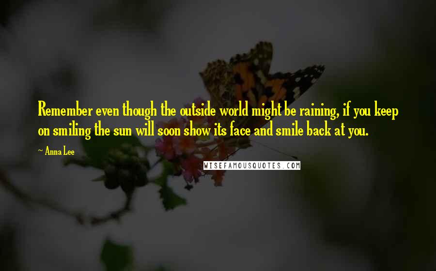 Anna Lee Quotes: Remember even though the outside world might be raining, if you keep on smiling the sun will soon show its face and smile back at you.