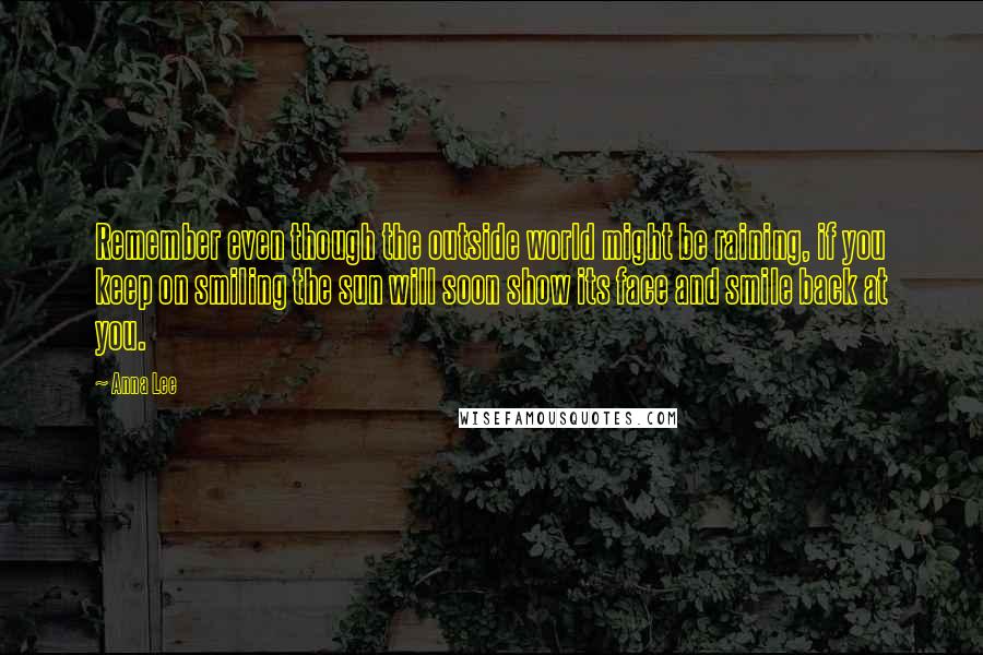 Anna Lee Quotes: Remember even though the outside world might be raining, if you keep on smiling the sun will soon show its face and smile back at you.
