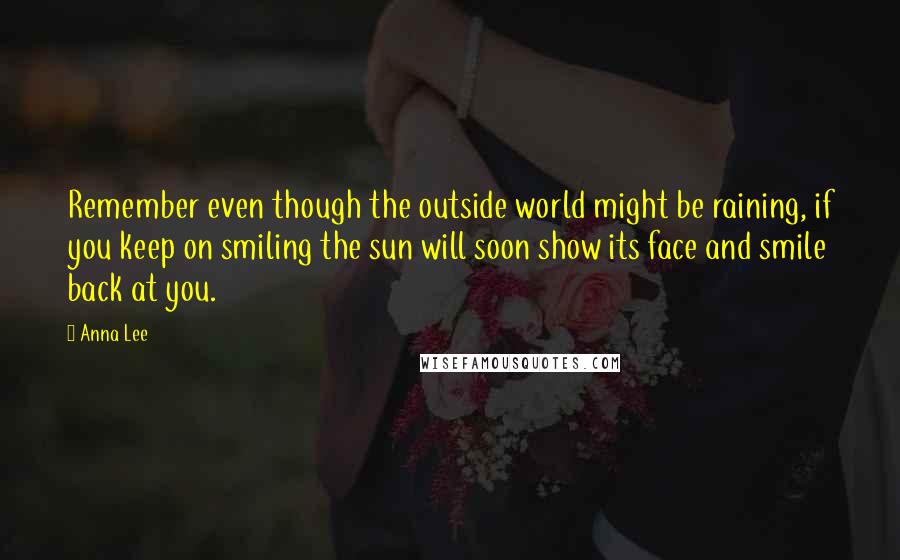 Anna Lee Quotes: Remember even though the outside world might be raining, if you keep on smiling the sun will soon show its face and smile back at you.