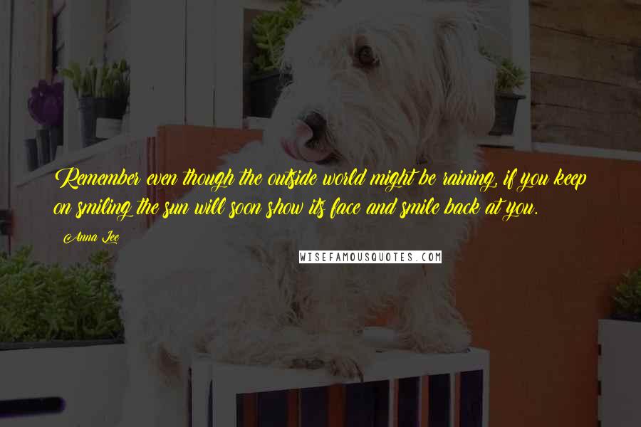 Anna Lee Quotes: Remember even though the outside world might be raining, if you keep on smiling the sun will soon show its face and smile back at you.