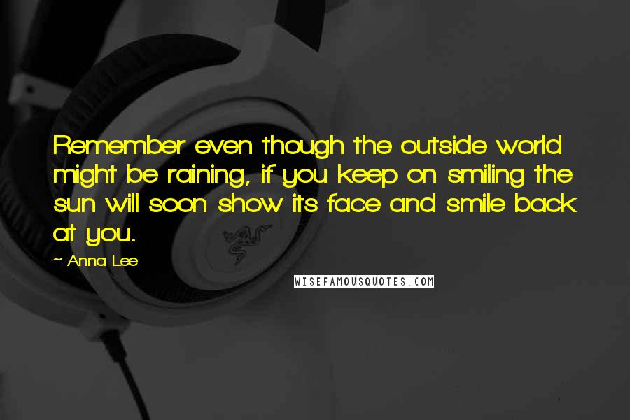 Anna Lee Quotes: Remember even though the outside world might be raining, if you keep on smiling the sun will soon show its face and smile back at you.