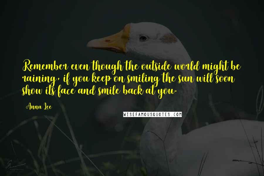 Anna Lee Quotes: Remember even though the outside world might be raining, if you keep on smiling the sun will soon show its face and smile back at you.