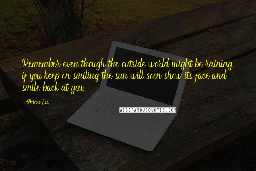 Anna Lee Quotes: Remember even though the outside world might be raining, if you keep on smiling the sun will soon show its face and smile back at you.