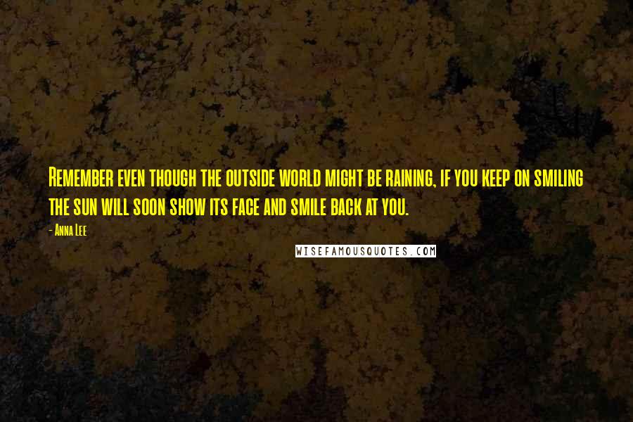 Anna Lee Quotes: Remember even though the outside world might be raining, if you keep on smiling the sun will soon show its face and smile back at you.