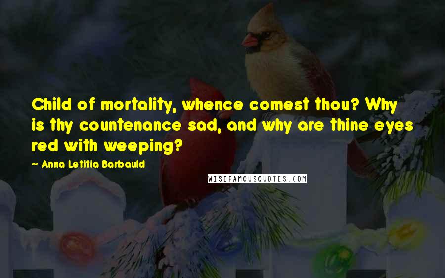 Anna Letitia Barbauld Quotes: Child of mortality, whence comest thou? Why is thy countenance sad, and why are thine eyes red with weeping?
