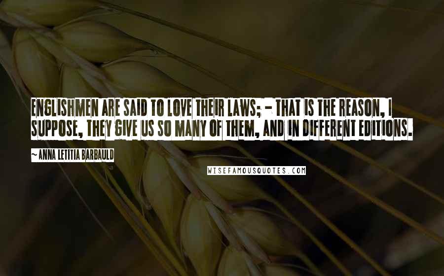 Anna Letitia Barbauld Quotes: Englishmen are said to love their laws; - that is the reason, I suppose, they give us so many of them, and in different editions.