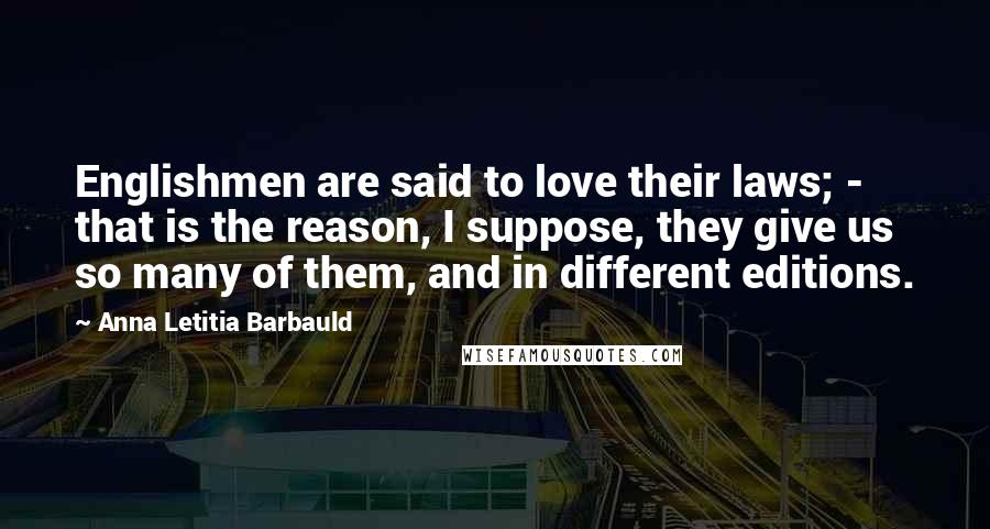 Anna Letitia Barbauld Quotes: Englishmen are said to love their laws; - that is the reason, I suppose, they give us so many of them, and in different editions.