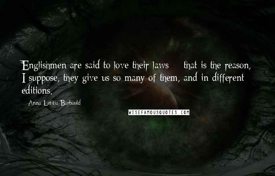 Anna Letitia Barbauld Quotes: Englishmen are said to love their laws; - that is the reason, I suppose, they give us so many of them, and in different editions.