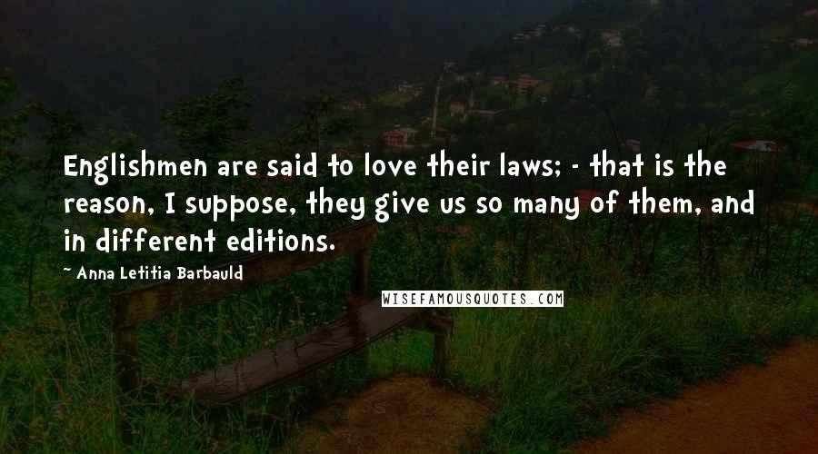 Anna Letitia Barbauld Quotes: Englishmen are said to love their laws; - that is the reason, I suppose, they give us so many of them, and in different editions.