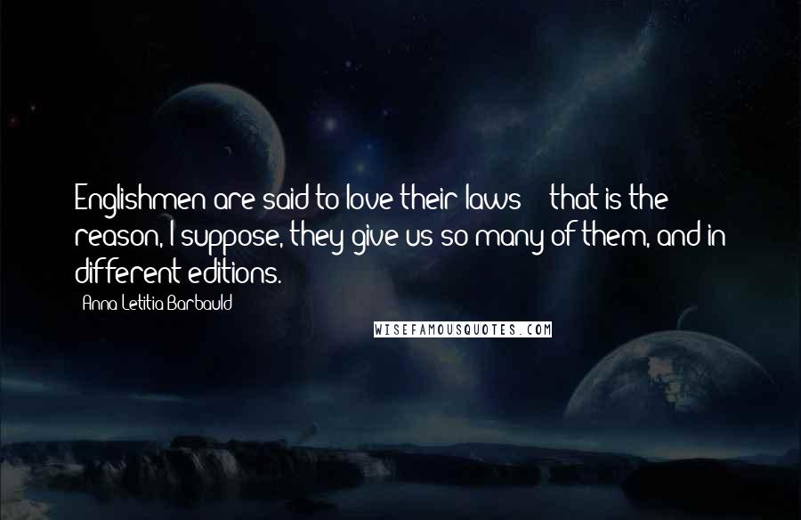 Anna Letitia Barbauld Quotes: Englishmen are said to love their laws; - that is the reason, I suppose, they give us so many of them, and in different editions.