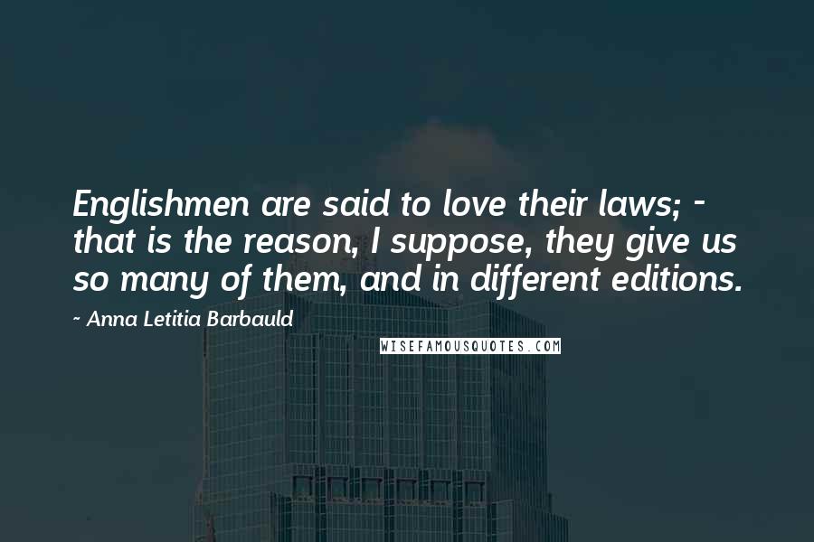 Anna Letitia Barbauld Quotes: Englishmen are said to love their laws; - that is the reason, I suppose, they give us so many of them, and in different editions.