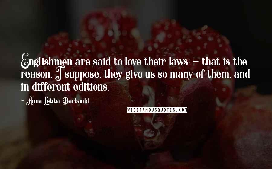 Anna Letitia Barbauld Quotes: Englishmen are said to love their laws; - that is the reason, I suppose, they give us so many of them, and in different editions.