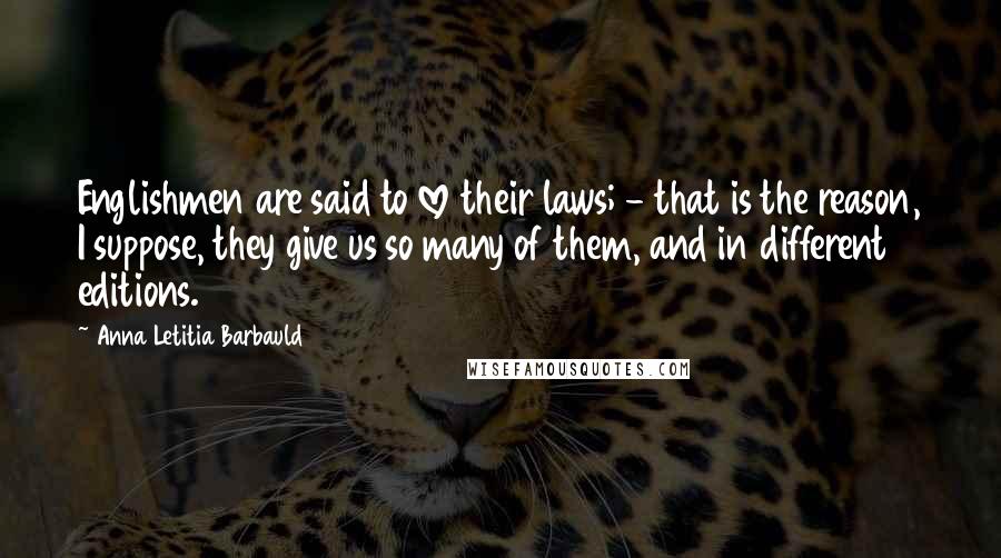 Anna Letitia Barbauld Quotes: Englishmen are said to love their laws; - that is the reason, I suppose, they give us so many of them, and in different editions.