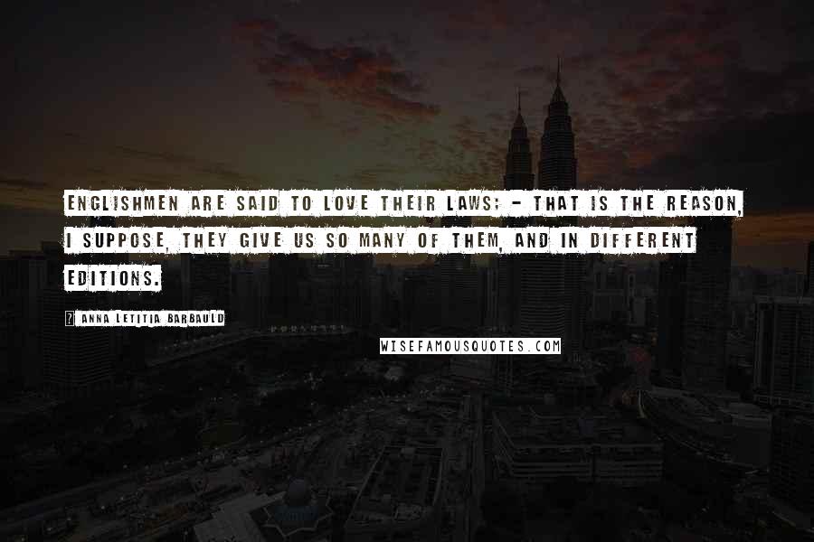 Anna Letitia Barbauld Quotes: Englishmen are said to love their laws; - that is the reason, I suppose, they give us so many of them, and in different editions.