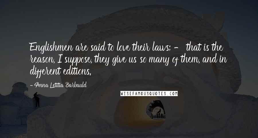 Anna Letitia Barbauld Quotes: Englishmen are said to love their laws; - that is the reason, I suppose, they give us so many of them, and in different editions.