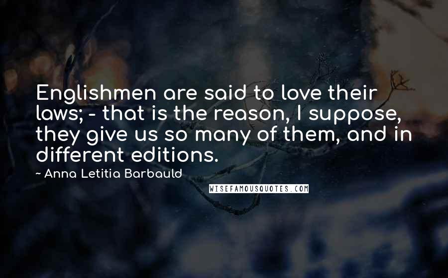 Anna Letitia Barbauld Quotes: Englishmen are said to love their laws; - that is the reason, I suppose, they give us so many of them, and in different editions.