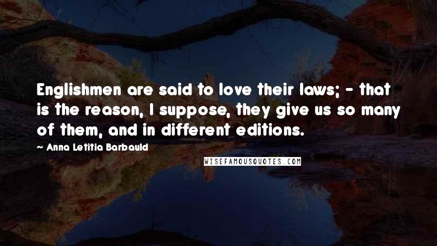 Anna Letitia Barbauld Quotes: Englishmen are said to love their laws; - that is the reason, I suppose, they give us so many of them, and in different editions.