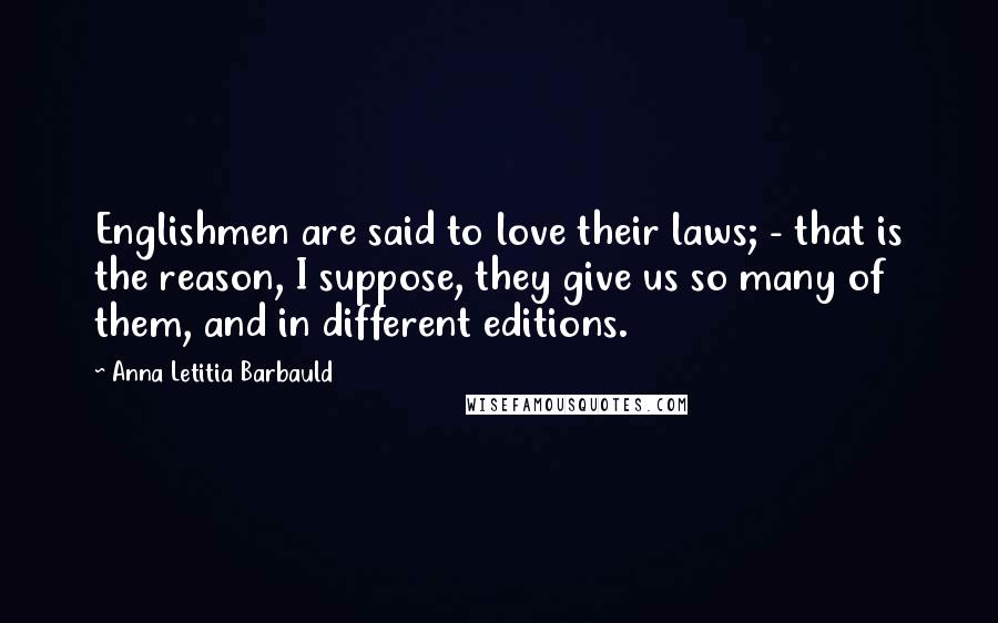 Anna Letitia Barbauld Quotes: Englishmen are said to love their laws; - that is the reason, I suppose, they give us so many of them, and in different editions.