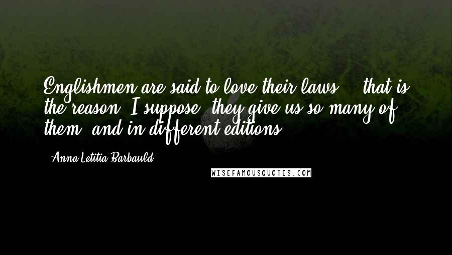 Anna Letitia Barbauld Quotes: Englishmen are said to love their laws; - that is the reason, I suppose, they give us so many of them, and in different editions.