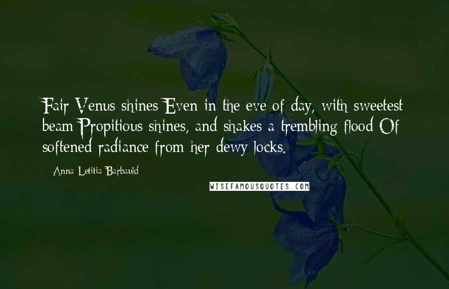 Anna Letitia Barbauld Quotes: Fair Venus shines Even in the eve of day, with sweetest beam Propitious shines, and shakes a trembling flood Of softened radiance from her dewy locks.