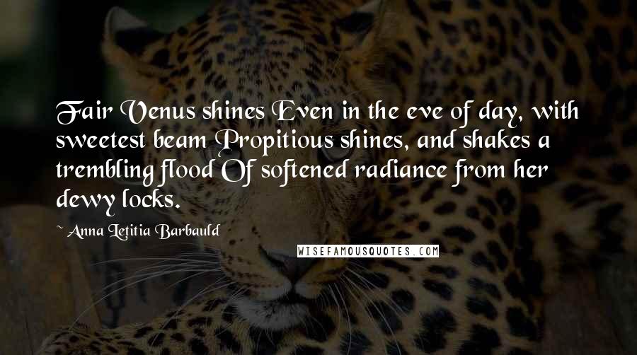 Anna Letitia Barbauld Quotes: Fair Venus shines Even in the eve of day, with sweetest beam Propitious shines, and shakes a trembling flood Of softened radiance from her dewy locks.