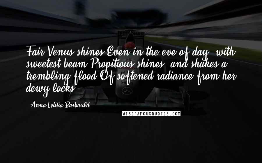 Anna Letitia Barbauld Quotes: Fair Venus shines Even in the eve of day, with sweetest beam Propitious shines, and shakes a trembling flood Of softened radiance from her dewy locks.