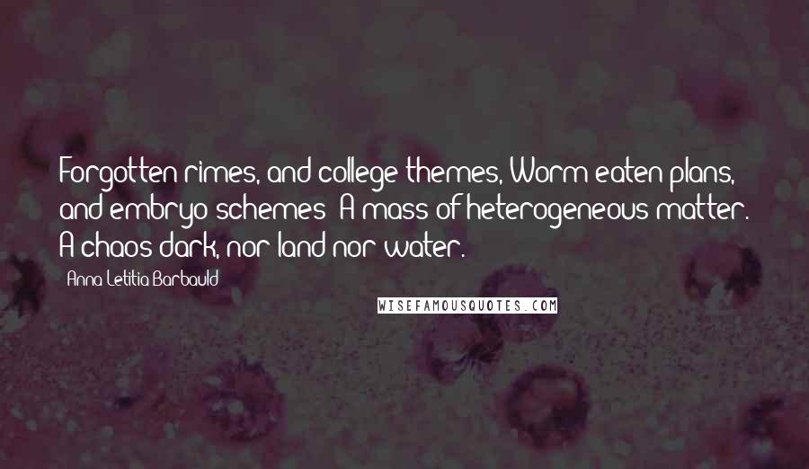 Anna Letitia Barbauld Quotes: Forgotten rimes, and college themes, Worm-eaten plans, and embryo schemes; A mass of heterogeneous matter. A chaos dark, nor land nor water.