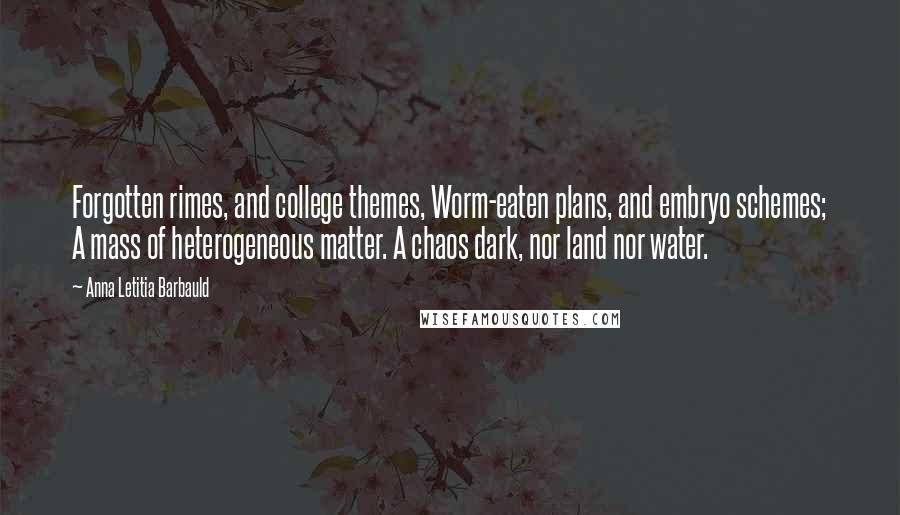 Anna Letitia Barbauld Quotes: Forgotten rimes, and college themes, Worm-eaten plans, and embryo schemes; A mass of heterogeneous matter. A chaos dark, nor land nor water.