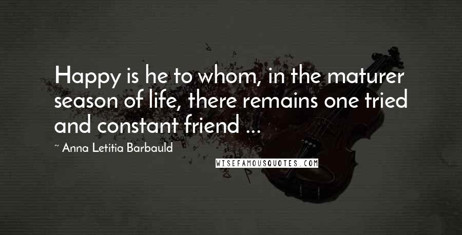 Anna Letitia Barbauld Quotes: Happy is he to whom, in the maturer season of life, there remains one tried and constant friend ...