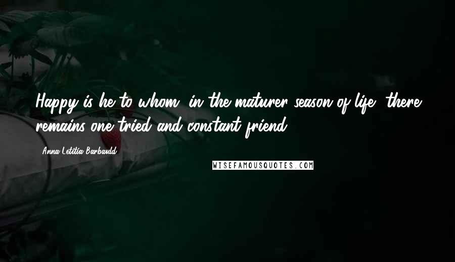 Anna Letitia Barbauld Quotes: Happy is he to whom, in the maturer season of life, there remains one tried and constant friend ...