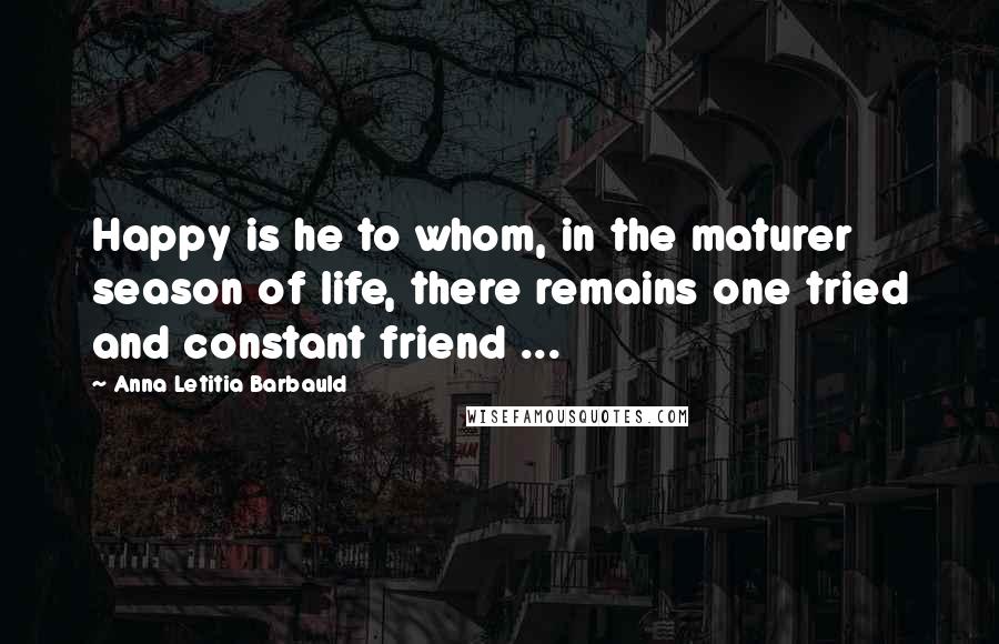 Anna Letitia Barbauld Quotes: Happy is he to whom, in the maturer season of life, there remains one tried and constant friend ...