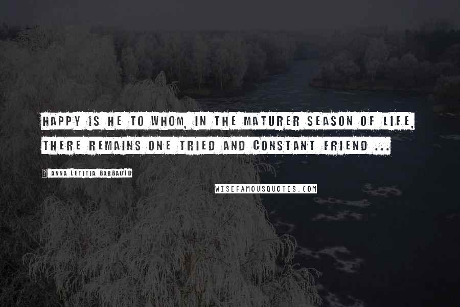 Anna Letitia Barbauld Quotes: Happy is he to whom, in the maturer season of life, there remains one tried and constant friend ...