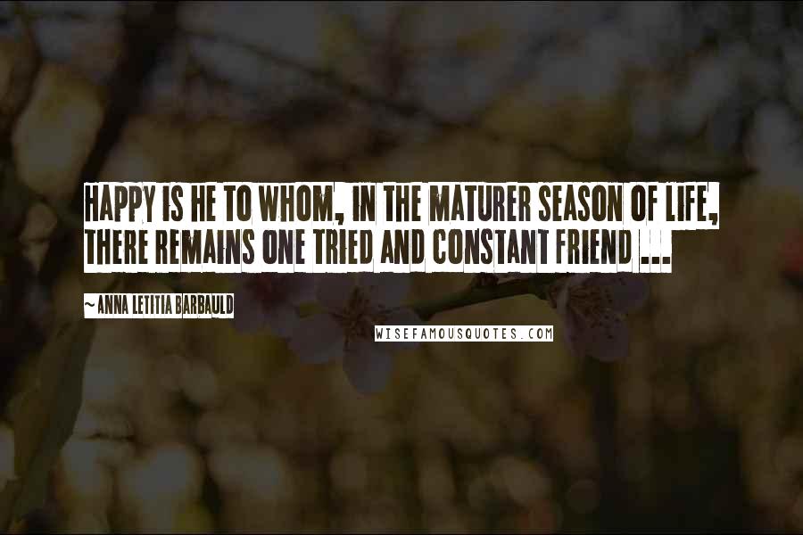 Anna Letitia Barbauld Quotes: Happy is he to whom, in the maturer season of life, there remains one tried and constant friend ...