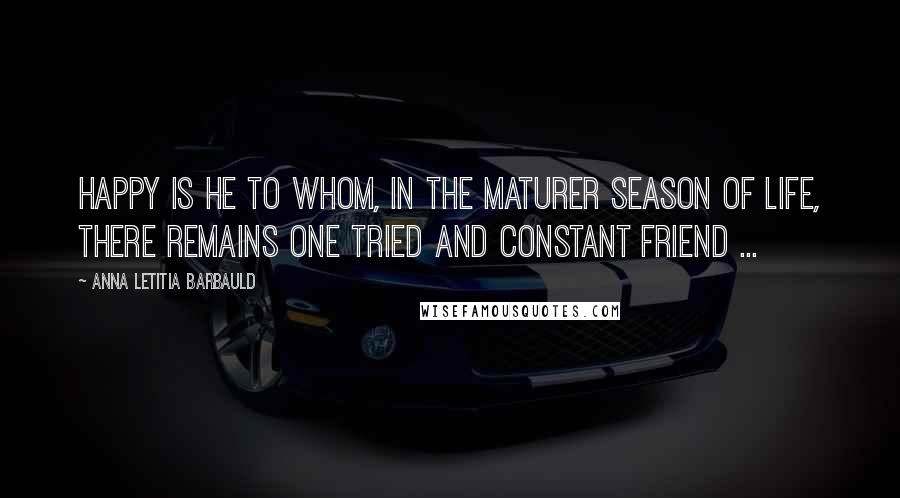 Anna Letitia Barbauld Quotes: Happy is he to whom, in the maturer season of life, there remains one tried and constant friend ...