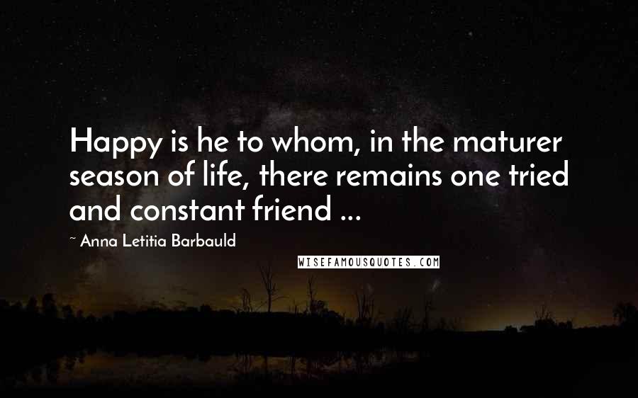 Anna Letitia Barbauld Quotes: Happy is he to whom, in the maturer season of life, there remains one tried and constant friend ...